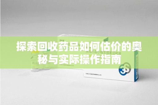 渭南探索回收药品如何估价的奥秘与实际操作指南