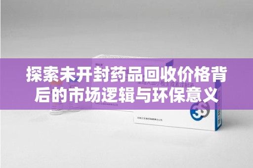 渭南探索未开封药品回收价格背后的市场逻辑与环保意义
