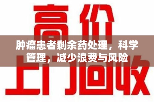 渭南肿瘤患者剩余药处理，科学管理，减少浪费与风险