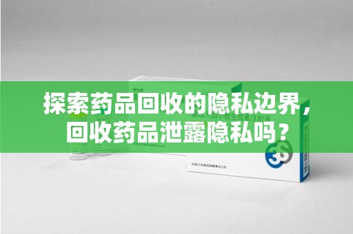 渭南探索药品回收的隐私边界，回收药品泄露隐私吗？