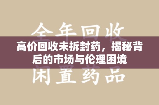 渭南高价回收未拆封药，揭秘背后的市场与伦理困境