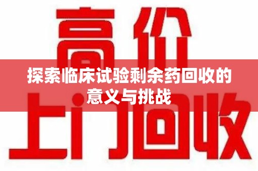 渭南探索临床试验剩余药回收的意义与挑战