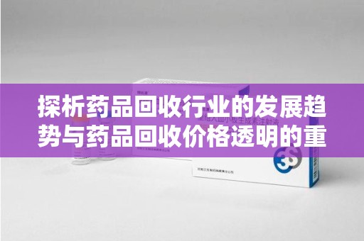 渭南探析药品回收行业的发展趋势与药品回收价格透明的重要性