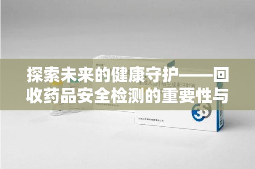 渭南探索未来的健康守护——回收药品安全检测的重要性与挑战