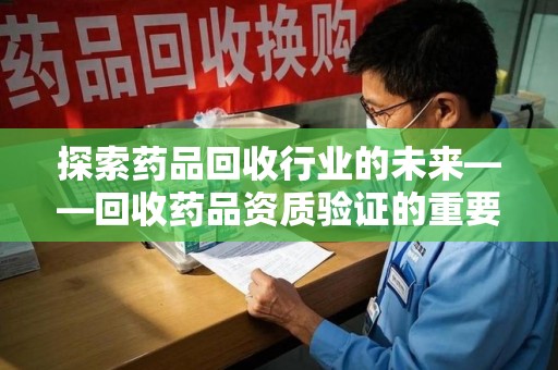 渭南探索药品回收行业的未来——回收药品资质验证的重要性与挑战