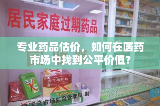 渭南专业药品估价，如何在医药市场中找到公平价值？