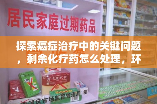 渭南探索癌症治疗中的关键问题，剩余化疗药怎么处理，环保与健康的平衡之道