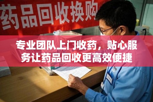 渭南专业团队上门收药，贴心服务让药品回收更高效便捷