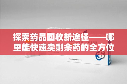 渭南探索药品回收新途径——哪里能快速卖剩余药的全方位解析