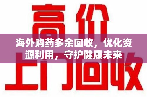 渭南海外购药多余回收，优化资源利用，守护健康未来