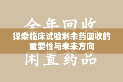 渭南探索临床试验剩余药回收的重要性与未来方向