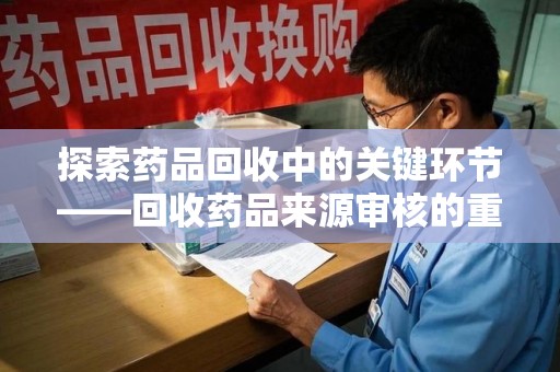 渭南探索药品回收中的关键环节——回收药品来源审核的重要性与实践