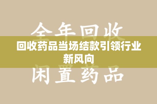 渭南回收药品当场结款引领行业新风向