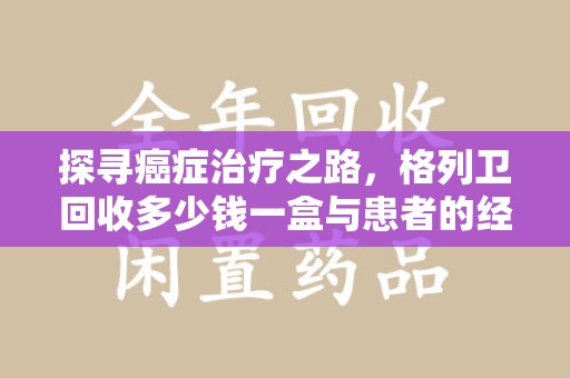 渭南探寻癌症治疗之路，格列卫回收多少钱一盒与患者的经济考量