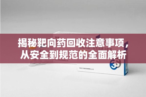 渭南揭秘靶向药回收注意事项，从安全到规范的全面解析