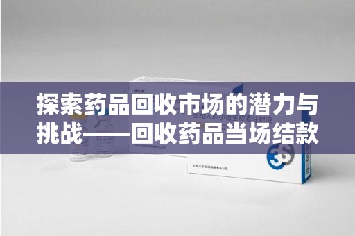 渭南探索药品回收市场的潜力与挑战——回收药品当场结款的现实意义