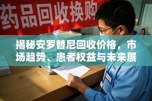 渭南揭秘安罗替尼回收价格，市场趋势、患者权益与未来展望