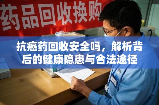 渭南抗癌药回收安全吗，解析背后的健康隐患与合法途径